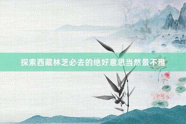 探索西藏林芝必去的绝好意思当然景不雅